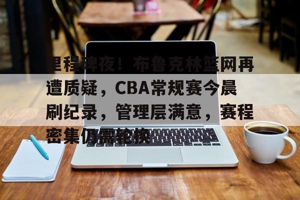 里程碑夜！布鲁克林篮网再遭质疑，CBA常规赛今晨刷纪录，管理层满意，赛程密集仍需轮换